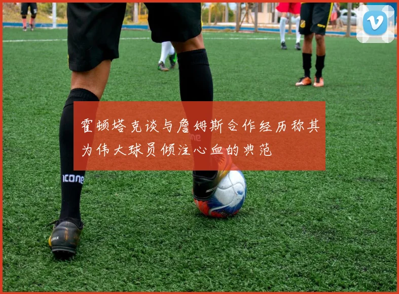 霍顿塔克谈与詹姆斯合作经历称其为伟大球员倾注心血的典范