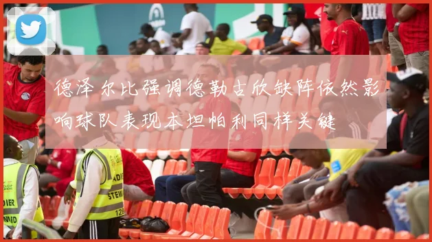 德泽尔比强调德勒古欣缺阵依然影响球队表现本坦帕利同样关键