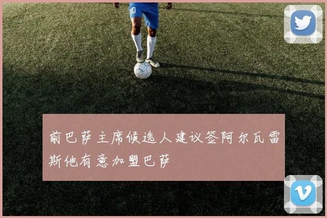 前巴萨主席候选人建议签阿尔瓦雷斯他有意加盟巴萨