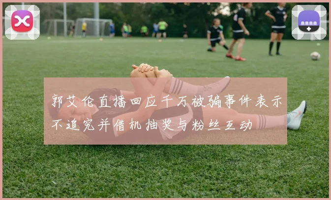 郭艾伦直播回应千万被骗事件表示不追究并借机抽奖与粉丝互动
