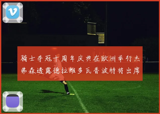 骑士夺冠十周年庆典在欧洲举行杰弗森透露德拉维多瓦香波特将出席