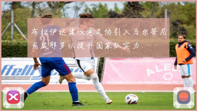 布拉伊达建议意足协引入马尔蒂尼或皮耶罗以提升国家队实力