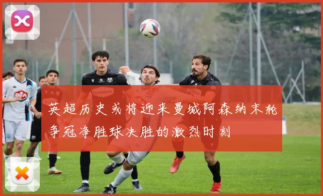 英超历史或将迎来曼城阿森纳末轮争冠净胜球决胜的激烈时刻
