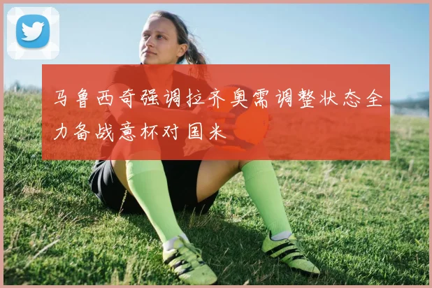 马鲁西奇强调拉齐奥需调整状态全力备战意杯对国米
