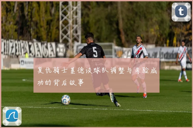 复仇骑士基德谈球队调整与考验成功的背后故事