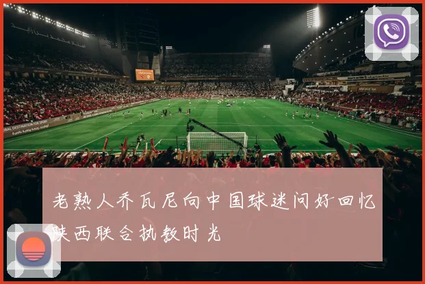 老熟人乔瓦尼向中国球迷问好回忆陕西联合执教时光