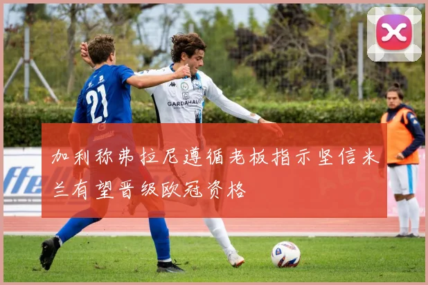 加利称弗拉尼遵循老板指示坚信米兰有望晋级欧冠资格