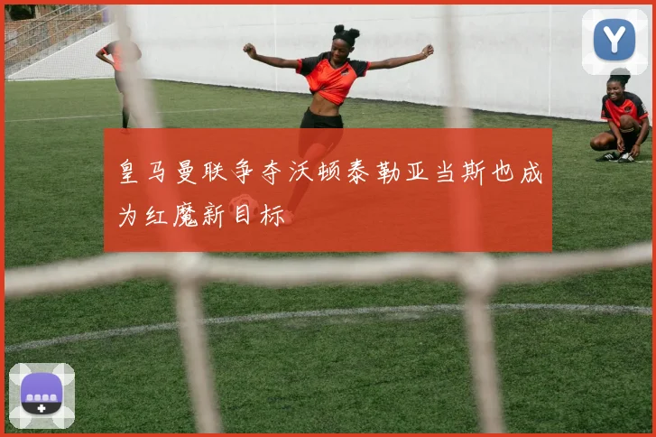 皇马曼联争夺沃顿泰勒亚当斯也成为红魔新目标