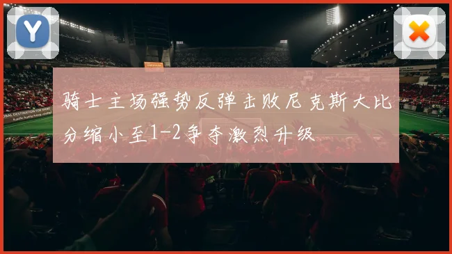 骑士主场强势反弹击败尼克斯大比分缩小至1-2争夺激烈升级