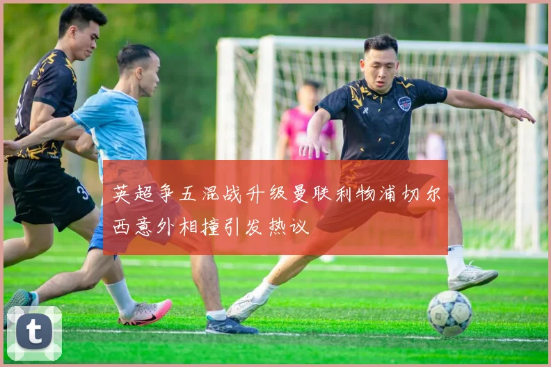 英超争五混战升级曼联利物浦切尔西意外相撞引发热议