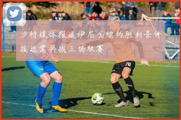 沙特媒体报道伊尼戈续约胜利条件接近需再战三场联赛
